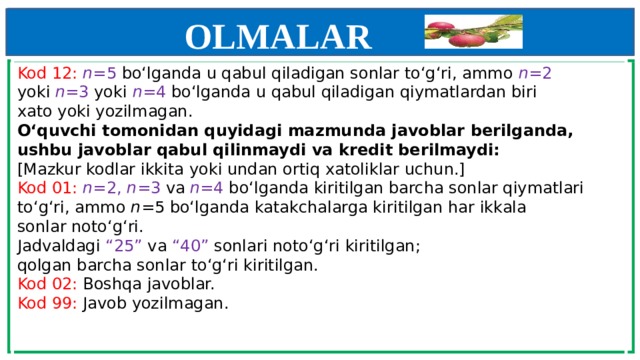 OLMALAR    Kod 12: n =5 bo‘lganda u qabul qiladigan sonlar to‘g‘ri, ammo n =2  yoki n =3 yoki n =4 bo‘lganda u qabul qiladigan qiymatlardan biri  xato yoki yozilmagan.  O‘quvchi tomonidan quyidagi mazmunda javoblar berilganda,  ushbu javoblar qabul qilinmaydi va kredit berilmaydi:  [Mazkur kodlar ikkita yoki undan ortiq xatoliklar uchun.]  Kod 01: n =2,  n =3 va n =4 bo‘lganda kiritilgan barcha sonlar qiymatlari  to‘g‘ri, ammo n =5 bo‘lganda katakchalarga kiritilgan har ikkala  sonlar noto‘g‘ri.  Jadvaldagi “25” va “40” sonlari noto‘g‘ri kiritilgan;  qolgan barcha sonlar to‘g‘ri kiritilgan.  Kod 02: Boshqa javoblar.  Kod 99: Javob yozilmagan.        