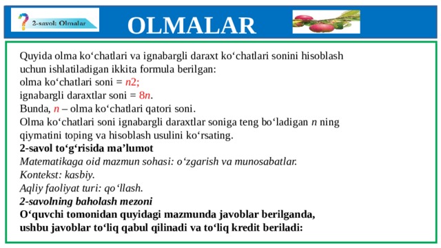 OLMALAR    Quyida olma ko‘chatlari va ignabargli daraxt ko‘chatlari sonini hisoblash  uchun ishlatiladigan ikkita formula berilgan:  olma ko‘chatlari soni = n 2;  ignabargli daraxtlar soni = 8 n .  Bunda, n – olma ko‘chatlari qatori soni.  Olma ko‘chatlari soni ignabargli daraxtlar soniga teng bo‘ladigan n ning  qiymatini toping va hisoblash usulini ko‘rsating.  2-savol to‘g‘risida ma’lumot  Matematikaga oid mazmun sohasi: o‘zgarish va munosabatlar.  Kontekst: kasbiy.  Aqliy faoliyat turi: qo‘llash.  2-savolning baholash mezoni  O‘quvchi tomonidan quyidagi mazmunda javoblar berilganda,  ushbu javoblar to‘liq qabul qilinadi va to‘liq kredit beriladi:           