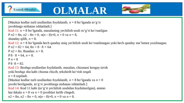 OLMALAR    [Mazkur kodlar turli usullardan foydalanib, n = 8 bo‘lganda to‘g‘ri  javoblarga nisbatan ishlatiladi.]  Kod 11: n = 8 bo‘lganda, masalaning yechilish usuli to‘g‘ri ko‘rsatilgan  P n 2 = 8 n , n 2 – 8 n = 0, n ( n – 8)=0, n = 0 va n = 8,  shunday qilib, n = 8.  Kod 12: n = 8 bo‘lganda hech qanday aniq yechilish usuli ko‘rsatilmagan yoki hech qanday ma’lumot yozilmagan.  P n 2 = 82 = 64, 8 n = 8 · 8 = 64.  P n 2 = 8 n . Bundan: n = 8.  P 8 · 8 = 64, n = 8.  P n = 8  P 8 ·8 = 82.  Kod 13: Boshqa usullardan foydalanib, masalan, chizmani kengay tirish  yoki boshqa shu kabi chizma chizib, tekshirib ko‘rish orqali  n = 8 topiladi.  [Mazkur kodlar turli usullardan foydalanib, n = 8 bo‘lganda va n = 0  javobi berilganda, to‘g‘ri javoblarga nisbatan ishlatiladi.]  Kod 14: Kod 11 kabi (to‘g‘ri yechilish usulidan foydalanilgan), ammo  har ikkala n = 8 va n = 0 javoblari kelib chiqadi.  n 2 = 8 n , n 2 – 8 n = 0, n ( n – 8)=0, n = 0 va n = 8.            