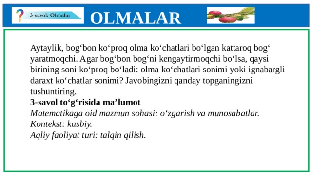 OLMALAR    Aytaylik, bog‘bon ko‘proq olma ko‘chatlari bo‘lgan kattaroq bog‘  yaratmoqchi. Agar bog‘bon bog‘ni kengaytirmoqchi bo‘lsa, qaysi birining soni ko‘proq bo‘ladi: olma ko‘chatlari sonimi yoki ignabargli daraxt ko‘chatlar sonimi? Javobingizni qanday topganingizni tushuntiring.  3-savol to‘g‘risida ma’lumot  Matematikaga oid mazmun sohasi: o‘zgarish va munosabatlar.  Kontekst: kasbiy.  Aqliy faoliyat turi: talqin qilish.           