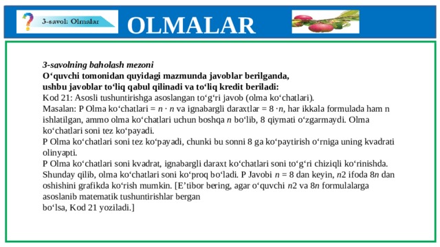 OLMALAR    3-savolning baholash mezoni  O‘quvchi tomonidan quyidagi mazmunda javoblar berilganda,  ushbu javoblar to‘liq qabul qilinadi va to‘liq kredit beriladi:  Kod 21: Asosli tushuntirishga asoslangan to‘g‘ri javob (olma ko‘chatlari).  Masalan: P Olma ko‘chatlari = n · n va ignabargli daraxtlar = 8 · n , har ikkala formulada ham n ishlatilgan, ammo olma ko‘chatlari uchun boshqa n bo‘lib, 8 qiymati o‘zgarmaydi. Olma ko‘chatlari soni tez ko‘payadi.  P Olma ko‘chatlari soni tez ko‘payadi, chunki bu sonni 8 ga ko‘paytirish o‘rniga uning kvadrati olinyapti.  P Olma ko‘chatlari soni kvadrat, ignabargli daraxt ko‘chatlari soni to‘g‘ri chiziqli ko‘rinishda. Shunday qilib, olma ko‘chatlari soni ko‘proq bo‘ladi. P Javobi n = 8 dan keyin, n 2 ifoda 8 n dan oshishini grafikda ko‘rish mumkin. [E’tibor bering, agar o‘quvchi n 2 va 8 n formulalarga asoslanib matematik tushuntirishlar bergan  bo‘lsa, Kod 21 yoziladi.]          