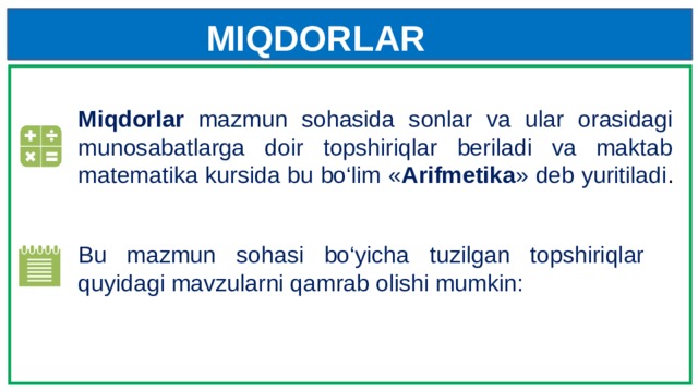 MIQDORLAR Miqdorlar mazmun sohasida sonlar va ular orasidagi munosabatlarga doir topshiriqlar beriladi va maktab matematika kursida bu bo‘lim « Arifmetika » deb yuritiladi . Bu mazmun sohasi bo‘yicha tuzilgan topshiriqlar quyidagi mavzularni qamrab olishi mumkin: 
