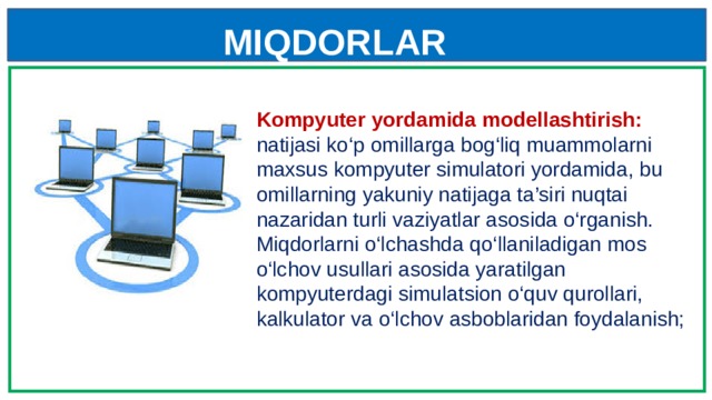 MIQDORLAR Kompyuter yordamida modellashtirish: natijasi ko‘p omillarga bog‘liq muammolarni maxsus kompyuter simulatori yordamida, bu omillarning yakuniy natijaga ta’siri nuqtai nazaridan turli vaziyatlar asosida o‘rganish. Miqdorlarni o‘lchashda qo‘llaniladigan mos o‘lchov usullari asosida yaratilgan kompyuterdagi simulatsion o‘quv qurollari, kalkulator va o‘lchov asboblaridan foydalanish; 