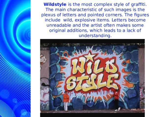 Wildstyle is the most complex style of graffiti. The main characteristic of such images is the plexus of letters and pointed corners. The figures include wild, explosive items. Letters become unreadable and the artist often makes some original additions, which leads to a lack of understanding.  