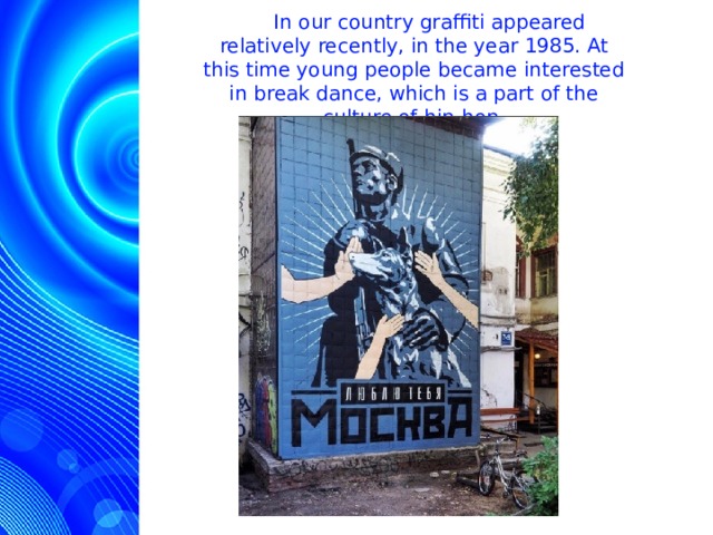  In our country graffiti appeared relatively recently, in the year 1985. At this time young people became interested in break dance, which is a part of the culture of hip-hop.  