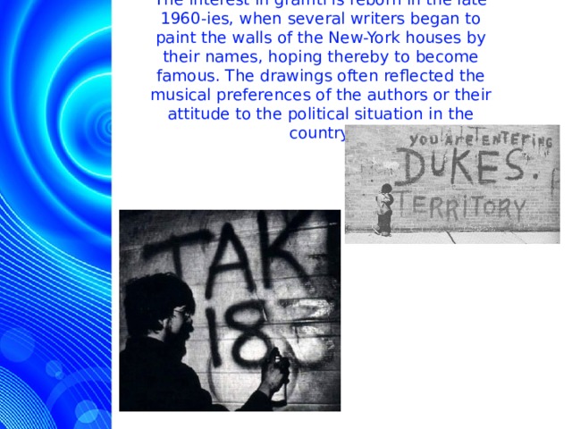 The interest in graffiti is reborn in the late 1960-ies, when several writers began to paint the walls of the New-York houses by their names, hoping thereby to become famous. The drawings often reflected the musical preferences of the authors or their attitude to the political situation in the country.  