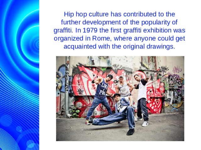 Hip hop culture has contributed to the further development of the popularity of graffiti. In 1979 the first graffiti exhibition was organized in Rome, where anyone could get acquainted with the original drawings.  