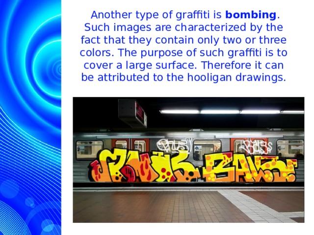  Another type of graffiti is bombing . Such images are characterized by the fact that they contain only two or three colors. The purpose of such graffiti is to cover a large surface. Therefore it can be attributed to the hooligan drawings.  