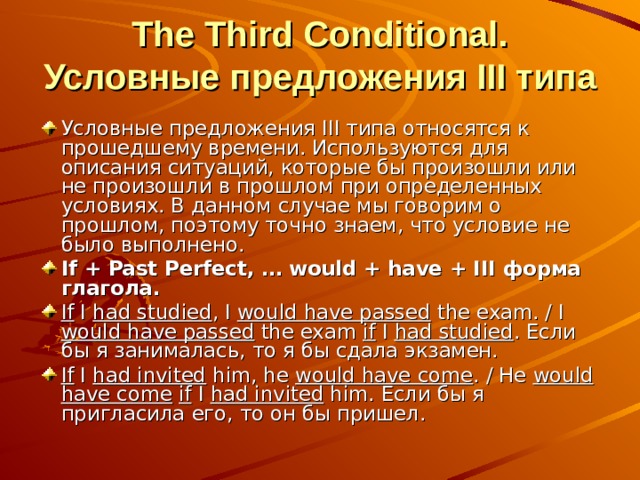  The Third Conditional. Условные предложения III типа Условные предложения III типа относятся к прошедшему времени. Используются для описания ситуаций, которые бы произошли или не произошли в прошлом при определенных условиях. В данном случае мы говорим о прошлом, поэтому точно знаем, что условие не было выполнено. If + Past Perfect, … would + have + III форма глагола. If I had studied , I would have passed the exam. / I would have passed the exam if I had studied . Если бы я занималась, то я бы сдала экзамен. If I  had invited him, he would have come . / He would have come  if I had invited him. Если бы я пригласила его, то он бы пришел.  