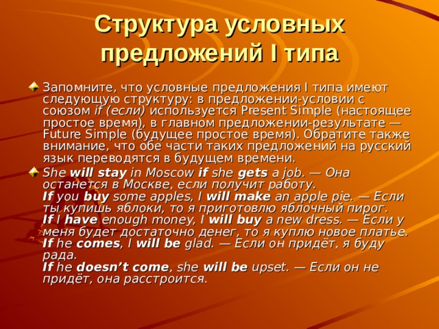 Структура условных предложений I типа Запомните, что условные предложения I типа имеют следующую структуру: в предложении-условии с союзом if (если) используется Present Simple (настоящее простое время), в главном предложении-результате — Future Simple (будущее простое время). Обратите также внимание, что обе части таких предложений на русский язык переводятся в будущем времени. She will stay in Moscow if she gets a job. — Она останется в Москве, если получит работу.  If you buy some apples, I will make an apple pie. — Если ты купишь яблоки, то я приготовлю яблочный пирог.  If I have enough money, I will buy a new dress. — Если у меня будет достаточно денег, то я куплю новое платье.  If he comes , I will be glad. — Если он придёт, я буду рада.  If he doesn’t come , she will be upset. — Если он не придёт, она расстроится. 