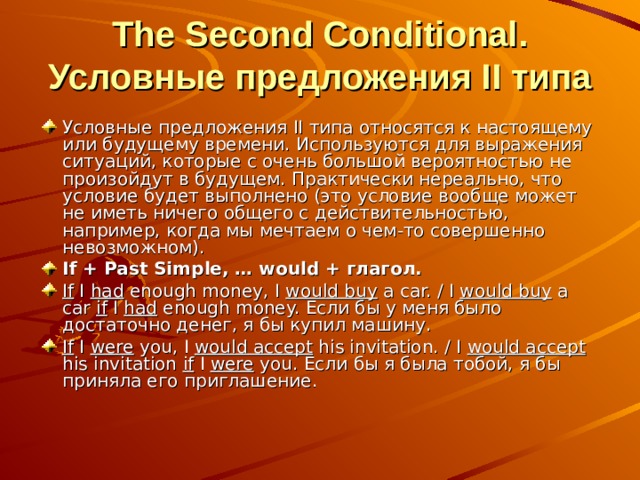  The Second Conditional. Условные предложения II типа Условные предложения II типа относятся к настоящему или будущему времени. Используются для выражения ситуаций, которые с очень большой вероятностью не произойдут в будущем. Практически нереально, что условие будет выполнено (это условие вообще может не иметь ничего общего с действительностью, например, когда мы мечтаем о чем-то совершенно невозможном). If + Past Simple, … would + глагол. If I had enough money, I would buy a car. / I would buy a car if I had enough money. Если бы у меня было достаточно денег, я бы купил машину. If I were you, I would accept his invitation. / I would accept his invitation if I were you. Если бы я была тобой, я бы приняла его приглашение.  