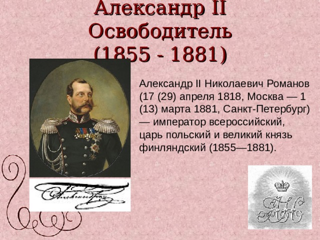 Александр II Освободитель  (1855 - 1881) Александр II Николаевич Романов (17 (29) апреля 1818, Москва — 1 (13) марта 1881, Санкт-Петербург) — император всероссийский, царь польский и великий князь финляндский (1855—1881). 