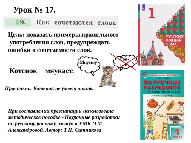 Урок № 17. Цель: показать примеры правильного  употребления слов, предупреждать ошибки в сочетаемости слов. Гав-гав! Мяумяу! Котенок мяукает. Правильно. Котенок не умеет лаять. При составлении презентации использовала методическое пособие «Поурочные разработки по русскому родному языку» к УМК О.М. Александровой. Автор: Т.Н. Ситникова