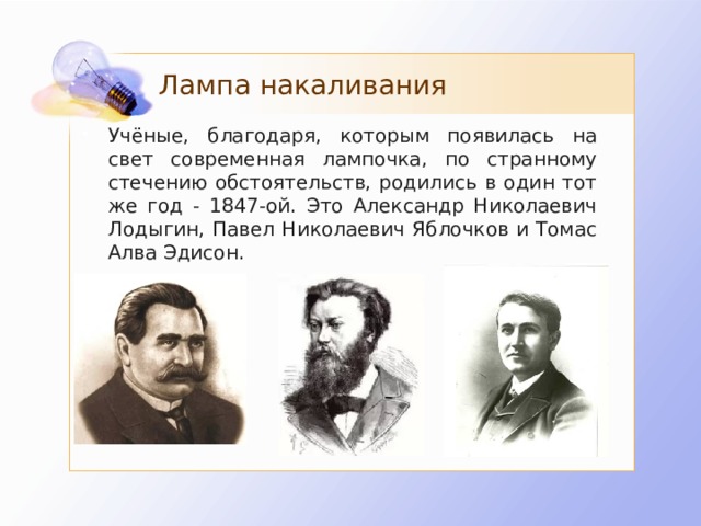 Лампа накаливания Учёные, благодаря, которым появилась на свет современная лампочка, по странному стечению обстоятельств, родились в один тот же год - 1847-ой. Это Александр Николаевич Лодыгин, Павел Николаевич Яблочков и Томас Алва Эдисон.  