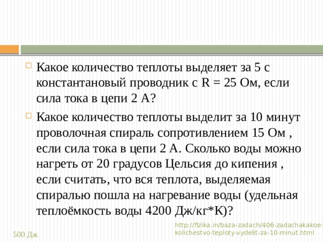 Какое количество теплоты выделяет за 5 с константановый проводник с R = 25 Ом, если сила тока в цепи 2 А? Какое количество теплоты выделит за 10 минут проволочная спираль сопротивлением 15 Ом , если сила тока в цепи 2 А. Сколько воды можно нагреть от 20 градусов Цельсия до кипения , если считать, что вся теплота, выделяемая спиралью пошла на нагревание воды (удельная теплоёмкость воды 4200 Дж/кг*К)? http://fizika.in/baza-zadach/406-zadachakakoe-kolichestvo-teploty-vydelit-za-10-minut.html 500 Дж 