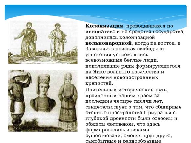 Татары   Колонизация , проводившаяся по инициативе и на средства государства, дополнилась колонизацией вольнонародной , когда на восток, в Заволжье в поисках свободы от угнетения устремлялись всевозможные беглые люди, пополнявшие ряды формирующегося на Яике вольного казачества и населения новопостроенных крепостей. Длительный исторический путь, пройденный нашим краем за последние четыре тысячи лет, свидетельствует о том, что обширные степные пространства Приуралья с глубокой древности были освоены и обжиты человеком, что здесь формировались и веками существовали, сменяя друг друга, самобытные и разнообразные культуры народов. (татары,мордва) 