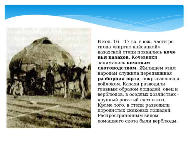 В кон. 16 – 17 вв. в юж. час­ти ре­гио­на «киргиз-кайсацкой» - казахской степи поя­ви­лись ко­че­вья ка­за­хов . Кочевники занимались кочевым скотоводством. Жилищем этим народам служила передвижная разборная юрта , покрывавшаяся войлоком. Казахи разводили главным образом лошадей, овец и верблюдов, в оседлых хозяйствах - крупный рогатый скот и коз. Кроме того, в степи разводили породистых скаковых лошадей. Распространенным видом домашнего скота были верблюды.  