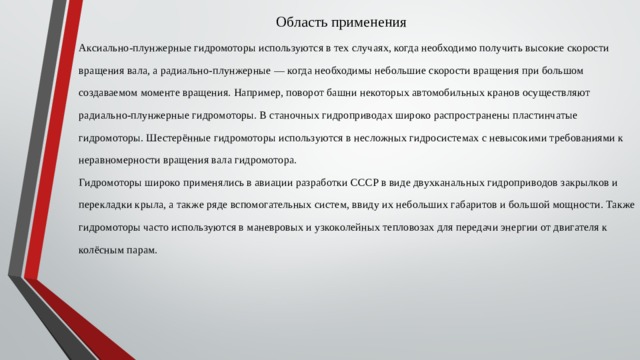 Область применения   Аксиально-плунжерные гидромоторы используются в тех случаях, когда необходимо получить высокие скорости вращения вала, а радиально-плунжерные — когда необходимы небольшие скорости вращения при большом создаваемом моменте вращения. Например, поворот башни некоторых автомобильных кранов осуществляют радиально-плунжерные гидромоторы. В станочных гидроприводах широко распространены пластинчатые гидромоторы. Шестерённые гидромоторы используются в несложных гидросистемах с невысокими требованиями к неравномерности вращения вала гидромотора. Гидромоторы широко применялись в авиации разработки СССР в виде двухканальных гидроприводов закрылков и перекладки крыла, а также ряде вспомогательных систем, ввиду их небольших габаритов и большой мощности. Также гидромоторы часто используются в маневровых и узкоколейных тепловозах для передачи энергии от двигателя к колёсным парам. 