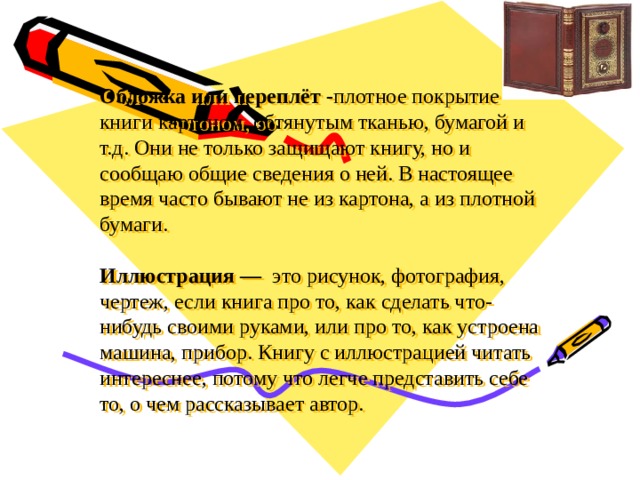 Обложка или переплёт - плотное покрытие книги картоном, обтянутым тканью, бумагой и т.д. Они не только защищают книгу, но и сообщаю общие сведения о ней. В настоящее время часто бывают не из картона, а из плотной бумаги.     Иллюстрация — это рисунок, фотография, чертеж, если книга про то, как сделать что-нибудь своими руками, или про то, как устроена машина, прибор. Книгу с иллюстрацией читать интереснее, потому что легче представить себе то, о чем рассказывает автор.   