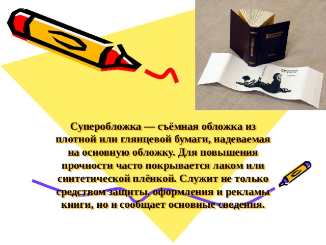 Суперобложка — съёмная обложка из плотной или глянцевой бумаги, надеваемая на основную обложку. Для повышения прочности часто покрывается лаком или синтетической плёнкой. Служит не только средством защиты, оформления и рекламы книги, но и сообщает основные сведения.   
