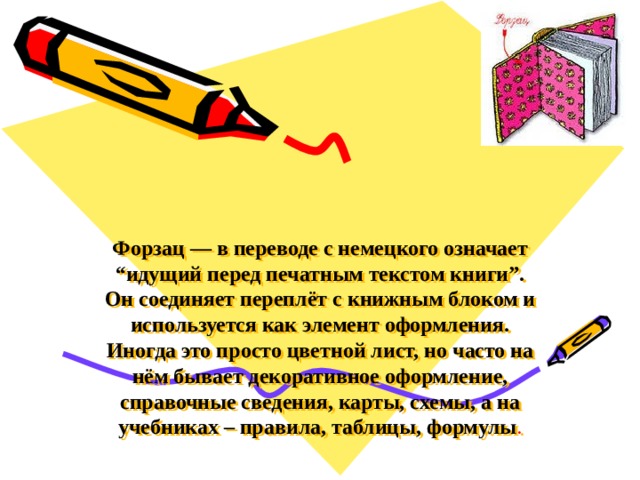 Форзац — в переводе с немецкого означает “идущий перед печатным текстом книги”. Он соединяет переплёт с книжным блоком и используется как элемент оформления. Иногда это просто цветной лист, но часто на нём бывает декоративное оформление, справочные сведения, карты, схемы, а на учебниках – правила, таблицы, формулы . 