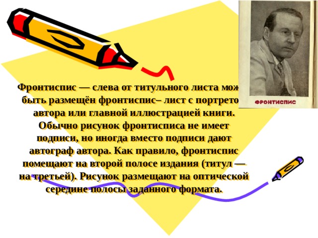 Фронтиспис — слева от титульного листа может быть размещён фронтиспис– лист с портретом автора или главной иллюстрацией книги.  Обычно рисунок фронтисписа не имеет подписи, но иногда вместо подписи дают автограф автора. Как правило, фронтиспис помещают на второй полосе издания (титул — на третьей). Рисунок размещают на оптической середине полосы заданного формата.   