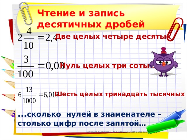 Чтение и запись десятичных дробей Две целых четыре десятых Нуль целых три сотых Шесть целых тринадцать тысячных … сколько нулей в знаменателе –столько цифр после запятой… материал подготовлен для сайта matematika.ucoz.com 