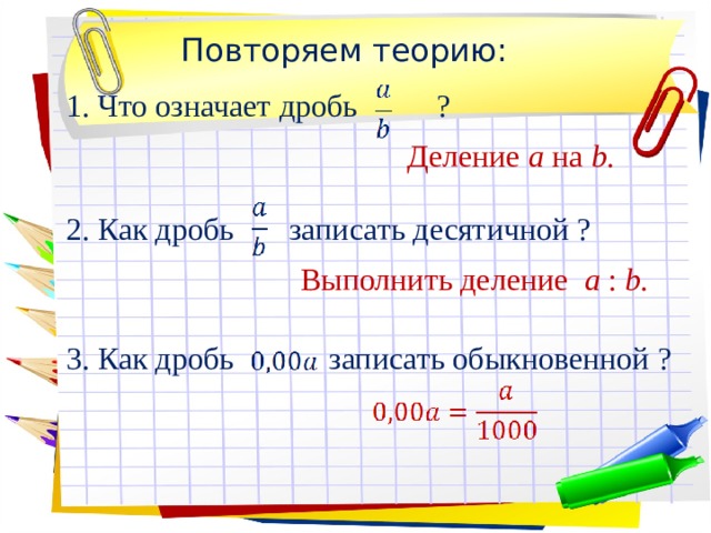 Повторяем теорию: 1. Что означает дробь ?  Деление a на b.  2. Как дробь записать десятичной ?  Выполнить деление a : b.  3. Как дробь записать обыкновенной ? 