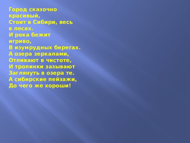 Город сказочно  красивый,  Стоит в Сибири, весь  в лесах.  И река бежит  игриво,  В изумрудных берегах.  А озера зеркалами,  Отливают в чистоте,  И тропинки зазывают  Заглянуть в озера те. А сибирские пейзажи,  До чего же хороши!                      Не сказать словами  даже,  Как полезны  для души. Гордо стой,  Наш русский город,  Всем приветливо  свети.  Ты нам близок,  ты нам дорог,  Вместе мы с тобой  в пути. Ткачев Павел 