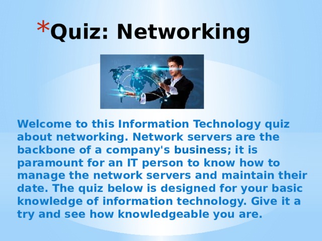 Quiz: Networking Welcome to this Information Technology quiz about networking. Network servers are the backbone of a company's  business ; it is paramount for an IT person to know how to manage the network servers and maintain their date. The quiz below is designed for your basic knowledge of information technology. Give it a try and see how knowledgeable you are. 