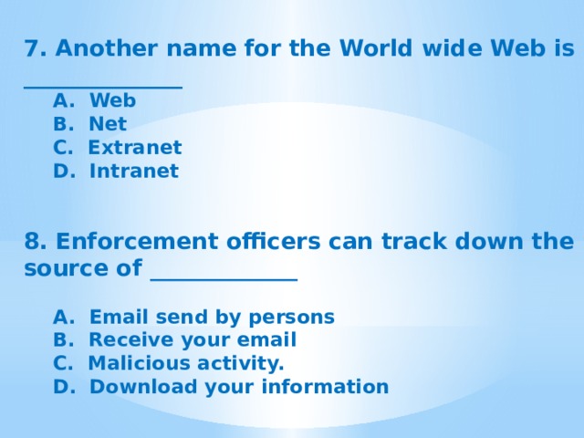 7. Another name for the World wide Web is ______________ A.  Web B.  Net C.  Extranet D.  Intranet    8. Enforcement officers can track down the source of _____________  A.  Email send by persons B.  Receive your email C.  Malicious activity. D.  Download your information 