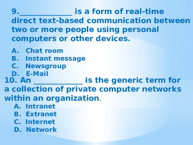 9.______________ is a form of real-time direct text-based communication between two or more people using personal computers or other devices. A.  Chat room B. Instant message C.  Newsgroup D.  E-Mail 10. An _____________ is the generic term for a collection of private computer networks within an organization . A.  Intranet B.  Extranet C.  Internet D.  Network   