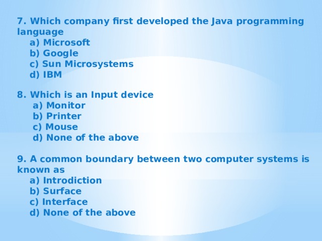 7. Which company first developed the Java programming language  a) Microsoft  b) Google  c) Sun Microsystems  d) IBM   8. Which is an Input device  a) Monitor  b) Printer  c) Mouse  d) None of the above  9. A common boundary between two computer systems is known as  a) Introdiction  b) Surface  c) Interface  d) None of the above   