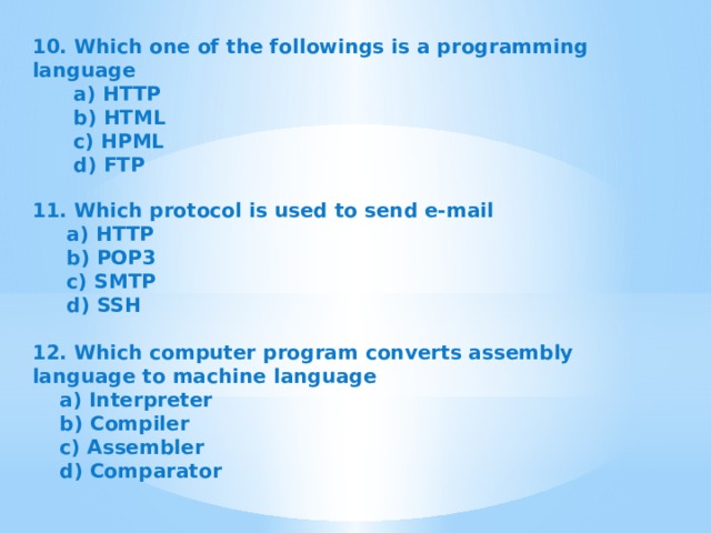 10. Which one of the followings is a programming language  a) HTTP  b) HTML  c) HPML  d) FTP   11. Which protocol is used to send e-mail  a) HTTP  b) POP3  c) SMTP  d) SSH   12. Which computer program converts assembly language to machine language  a) Interpreter  b) Compiler  c) Assembler  d) Comparator   