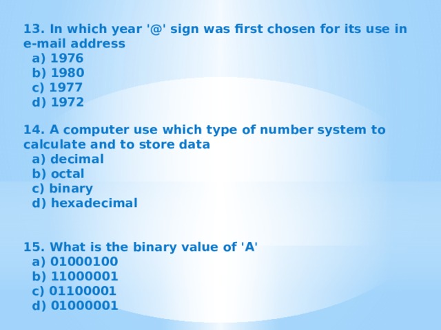 13. In which year '@' sign was first chosen for its use in e-mail address  a) 1976  b) 1980  c) 1977  d) 1972   14. A computer use which type of number system to calculate and to store data  a) decimal  b) octal  c) binary  d) hexadecimal   15. What is the binary value of 'A'  a) 01000100  b) 11000001  c) 01100001  d) 01000001   
