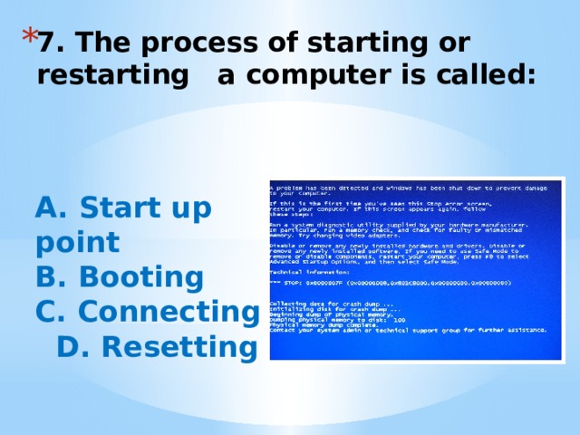 7. The process of starting or restarting a computer is called:   A. Start up point B. Booting C. Connecting  D. Resetting 