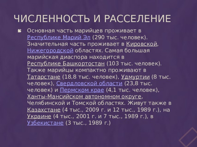 Численность и расселение Основная часть марийцев проживает в Республике Марий Эл (290 тыс. человек). Значительная часть проживает в Кировской , Нижегородской областях. Самая большая марийская диаспора находится в Республике Башкортостан (103 тыс. человек). Также марийцы компактно проживают в Татарстане (18,8 тыс. человек), Удмуртии (8 тыс. человек), Свердловской области (23,8 тыс. человек) и Пермском крае (4,1 тыс. человек), Ханты-Мансийском автономном округе , Челябинской и Томской областях. Живут также в Казахстане (4 тыс., 2009 г. и 12 тыс., 1989 г.), на Украине (4 тыс., 2001 г. и 7 тыс., 1989 г.), в Узбекистане (3 тыс., 1989 г.) 