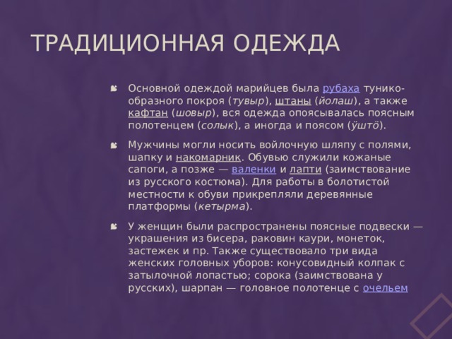 Традиционная одежда Основной одеждой марийцев была рубаха тунико-образного покроя ( тувыр ), штаны ( йолаш ), а также кафтан ( шовыр ), вся одежда опоясывалась поясным полотенцем ( солык ), а иногда и поясом ( ÿштö ). Мужчины могли носить войлочную шляпу с полями, шапку и накомарник . Обувью служили кожаные сапоги, а позже — валенки и лапти (заимствование из русского костюма). Для работы в болотистой местности к обуви прикрепляли деревянные платформы ( кетырма ). У женщин были распространены поясные подвески — украшения из бисера, раковин каури, монеток, застежек и пр. Также существовало три вида женских головных уборов: конусовидный колпак с затылочной лопастью; сорока (заимствована у русских), шарпан — головное полотенце с очельем 