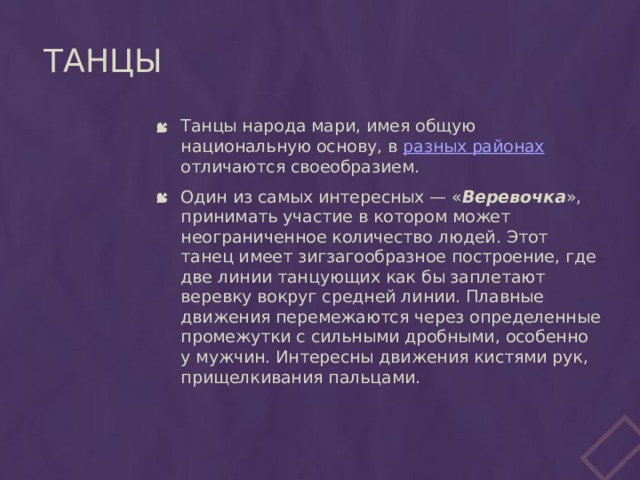 Танцы Танцы народа мари, имея общую национальную основу, в разных районах отличаются своеобразием. Один из самых интересных — « Веревочка », принимать участие в котором может неограниченное количество людей. Этот танец имеет зигзагообразное построение, где две линии танцующих как бы заплетают веревку вокруг средней линии. Плавные движения перемежаются через определенные промежутки с сильными дробными, особенно у мужчин. Интересны движения кистями рук, прищелкивания пальцами.   