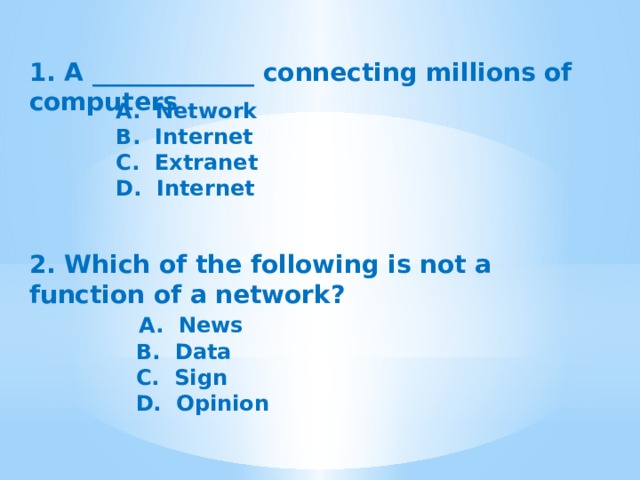 1. A _____________ connecting millions of computers A.  Network B.  Internet C.  Extranet D.  Internet 2. Which of the following is not a function of a network?  A.  News  B.  Data  C.  Sign  D.  Opinion 
