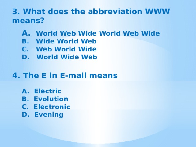 3. What does the abbreviation WWW means?  A.  World Web Wide World Web Wide B.  Wide World Web C.  Web World Wide D.  World Wide Web 4. The E in E-mail means A.  Electric B.  Evolution C.  Electronic D.  Evening 