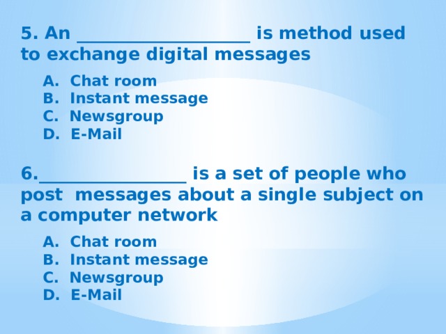 5. An ____________________ is method used to exchange digital messages  A.  Chat room B.  Instant message C.  Newsgroup D.  E-Mail 6._________________ is a set of people who post messages about a single subject on a computer network  A.  Chat room B.  Instant message C.  Newsgroup D.  E-Mail 
