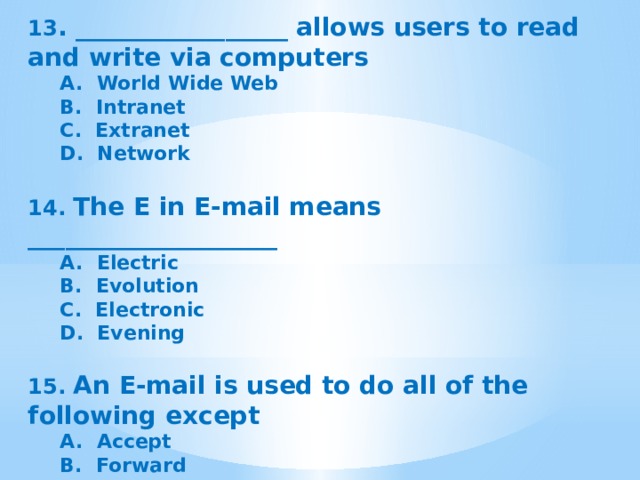 13 . _________________ allows users to read and write via computers A.  World Wide Web B.  Intranet C.  Extranet D.  Network   14.  The E in E-mail means ____________________ A.  Electric B.  Evolution C.  Electronic D.  Evening  15. An E-mail is used to do all of the following except A.  Accept B.  Forward C.  Deliver D.  Destroy   