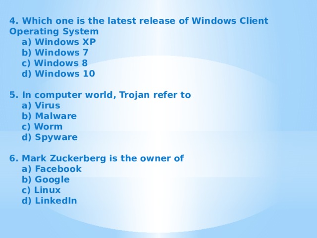 4. Which one is the latest release of Windows Client Operating System  a) Windows XP  b) Windows 7  c) Windows 8  d) Windows 10   5. In computer world, Trojan refer to  a) Virus  b) Malware  c) Worm  d) Spyware   6.  Mark Zuckerberg is the owner of  a) Facebook  b) Google  c) Linux  d) LinkedIn 