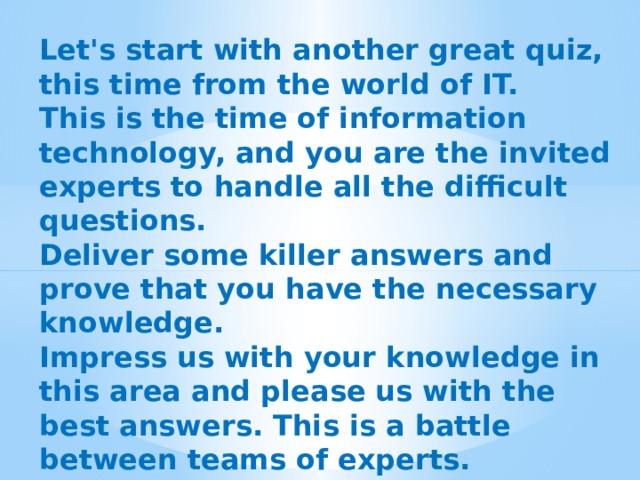 Let's start with another great quiz, this time from the world of IT. This is the time of information technology, and you are the invited experts to handle all the difficult questions. Deliver some killer answers and prove that you have the necessary knowledge. Impress us with your knowledge in this area and please us with the best answers. This is a battle between teams of experts. Good luck! 