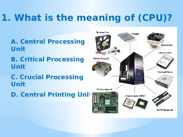  1. What is the meaning of (CPU)? A. Central Processing Unit  B. Critical Processing Unit  C. Crucial Processing Unit  D.  Central Printing Unit 