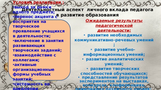 Деятельностный аспект личного вклада педагога в развитие образования Ожидаемые результаты педагогической деятельности: развитие необходимых коммуникативно-речевых умений ; развитие учебно- информационных умений; развитие аналитических умений; развитие творческих способностей обучающихся; представление результатов экспериментов на выставках, конкурсах, конференциях, олимпиадах различного уровня; овладение навыками саморегуляции во время публичного выступления.  Условия реализации : выход за рамки одного предмета; перенос акцента с восприятия на творческое проявление учащихся в деятельности; включение в занятия развивающих творческих заданий; взаимодействие с коллегами; активные организационные формы учебных занятий; системность во внедрении интегрированного обучения 