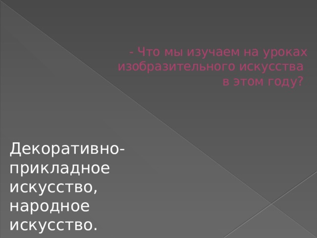 - Что мы изучаем на уроках изобразительного искусства  в этом году? Декоративно-прикладное искусство, народное искусство. 