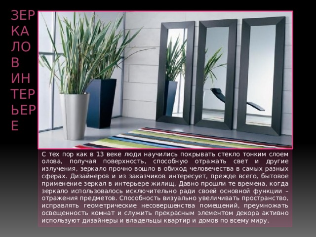 Зеркало в интерьере С тех пор как в 13 веке люди научились покрывать стекло тонким слоем олова, получая поверхность, способную отражать свет и другие излучения, зеркало прочно вошло в обиход человечества в самых разных сферах. Дизайнеров и из заказчиков интересует, прежде всего, бытовое применение зеркал в интерьере жилищ. Давно прошли те времена, когда зеркало использовалось исключительно ради своей основной функции – отражения предметов. Способность визуально увеличивать пространство, исправлять геометрические несовершенства помещений, преумножать освещенность комнат и служить прекрасным элементом декора активно используют дизайнеры и владельцы квартир и домов по всему миру. 