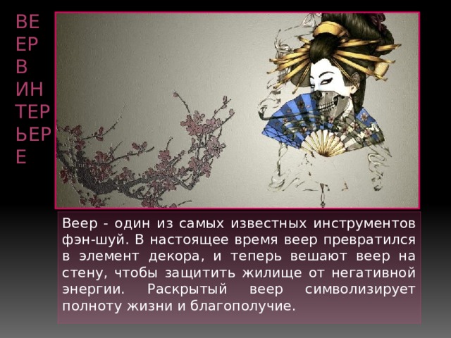 ВЕЕР в интерьере Веер - один из самых известных инструментов фэн-шуй. В настоящее время веер превратился в элемент декора, и теперь вешают веер на стену, чтобы защитить жилище от негативной энергии. Раскрытый веер символизирует полноту жизни и благополучие. 